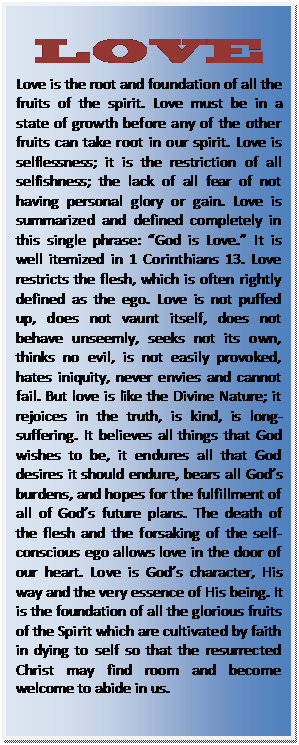 Text Box: LOVE  Love is the root and foundation of all the fruits of the spirit. Love must be in a state of growth before any of the other fruits can take root in our spirit. Love is selflessness; it is the restriction of all selfishness; the lack of all fear of not having personal glory or gain. Love is summarized and defined completely in this single phrase: “God is Love.” It is well itemized in 1 Corinthians 13. Love restricts the flesh, which is often rightly defined as the ego. Love is not puffed up, does not vaunt itself, does not behave unseemly, seeks not its own, thinks no evil, is not easily provoked, hates iniquity, never envies and cannot fail. But love is like the Divine Nature; it rejoices in the truth, is kind, is long-suffering. It believes all things that God wishes to be, it endures all that God desires it should endure, bears all God’s burdens, and hopes for the fulfillment of all of God’s future plans. The death of the flesh and the forsaking of the self-conscious ego allows love in the door of our heart. Love is God’s character, His way and the very essence of His being. It is the foundation of all the glorious fruits of the Spirit which are cultivated by faith in dying to self so that the resurrected Christ may find room and become welcome to abide in us.  